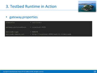3. Testbed Runtime in Action
• gateway.properties
urnprefix

= urn:local:

gateway.portaladdress

= localhost:9990

devicedb.type
devicedb.remote.uri

= REMOTE
= http://localhost:9999/rest/v1.0/devicedb

Copyright © SmartSantander Project FP7-ICT-2009-5 257992. All Rights reserved.

16

 
