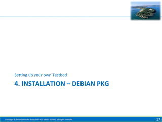Setting up your own Testbed

4. INSTALLATION – DEBIAN PKG

Copyright © SmartSantander Project FP7-ICT-2009-5 257992. All Rights reserved.

17

 