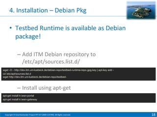4. Installation – Debian Pkg
• Testbed Runtime is available as Debian
package!
– Add ITM Debian repository to
/etc/apt/sources.list.d/
wget -O - http://dev.itm.uni-luebeck.de/debian-repo/testbed-runtime-repo.gpg.key | apt-key add cd /etc/apt/sources.list.d
wget http://dev.itm.uni-luebeck.de/debian-repo/testbed-

– Install using apt-get
apt-get install tr.iwsn-portal
apt-get install tr.iwsn-gateway

Copyright © SmartSantander Project FP7-ICT-2009-5 257992. All Rights reserved.

18

 