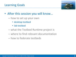 Learning Goals
• After this session you will know…
– how to set up your own
• desktop testbed
• lab testbed

– what the Testbed Runtime project is
– where to find relevant documentation
– how to federate testbeds

Copyright © SmartSantander Project FP7-ICT-2009-5 257992. All Rights reserved.

2

 