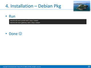 4. Installation – Debian Pkg
• Run
/etc/init.d/tr.iwsn-portal start | stop | restart
/etc/init.d/tr.iwsn-gateway start | stop | restart

• Done 

Copyright © SmartSantander Project FP7-ICT-2009-5 257992. All Rights reserved.

20

 