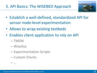 5. API Basics: The WISEBED Approach
• Establish a well-defined, standardized API for
sensor node-level experimentation
• Allows to wrap existing testbeds
• Enables client application to rely on API
– TMON
– WiseGui
– Experimentation Scripts
– Custom Clients
–…
Copyright © SmartSantander Project FP7-ICT-2009-5 257992. All Rights reserved.

23

 