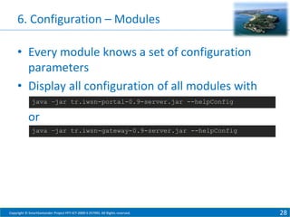 6. Configuration – Modules
• Every module knows a set of configuration
parameters
• Display all configuration of all modules with
java –jar tr.iwsn-portal-0.9-server.jar --helpConfig

or
java –jar tr.iwsn-gateway-0.9-server.jar --helpConfig

Copyright © SmartSantander Project FP7-ICT-2009-5 257992. All Rights reserved.

28

 
