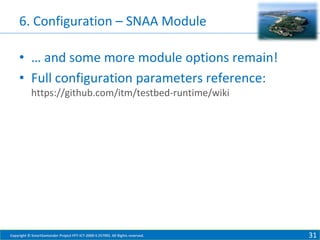 6. Configuration – SNAA Module
• … and some more module options remain!
• Full configuration parameters reference:
https://github.com/itm/testbed-runtime/wiki

Copyright © SmartSantander Project FP7-ICT-2009-5 257992. All Rights reserved.

31

 