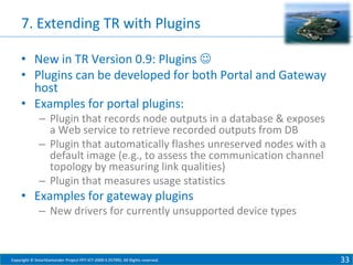 7. Extending TR with Plugins
• New in TR Version 0.9: Plugins 
• Plugins can be developed for both Portal and Gateway
host
• Examples for portal plugins:
– Plugin that records node outputs in a database & exposes
a Web service to retrieve recorded outputs from DB
– Plugin that automatically flashes unreserved nodes with a
default image (e.g., to assess the communication channel
topology by measuring link qualities)
– Plugin that measures usage statistics

• Examples for gateway plugins
– New drivers for currently unsupported device types

Copyright © SmartSantander Project FP7-ICT-2009-5 257992. All Rights reserved.

33

 
