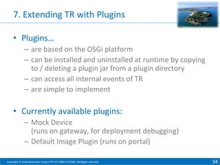 7. Extending TR with Plugins
• Plugins…
– are based on the OSGi platform
– can be installed and uninstalled at runtime by copying
to / deleting a plugin jar from a plugin directory
– can access all internal events of TR
– are simple to implement

• Currently available plugins:
– Mock Device
(runs on gateway, for deployment debugging)
– Default Image Plugin (runs on portal)
Copyright © SmartSantander Project FP7-ICT-2009-5 257992. All Rights reserved.

34

 