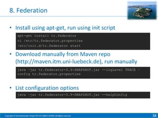 8. Federation
• Install using apt-get, run using init script
apt-get install tr.federator
vi /etc/tr.federator.properties
/etc/init.d/tr.federator start

• Download manually from Maven repo
(http://maven.itm.uni-luebeck.de), run manually
java –jar tr.federator-0.9-SNAPSHOT.jar --logLevel TRACE –
config tr.federator.properties

• List configuration options
java –jar tr.federator-0.9-SNAPSHOT.jar --helpConfig

Copyright © SmartSantander Project FP7-ICT-2009-5 257992. All Rights reserved.

38

 