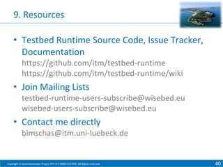 9. Resources
• Testbed Runtime Source Code, Issue Tracker,
Documentation
https://github.com/itm/testbed-runtime
https://github.com/itm/testbed-runtime/wiki

• Join Mailing Lists
testbed-runtime-users-subscribe@wisebed.eu
wisebed-users-subscribe@wisebed.eu

• Contact me directly
bimschas@itm.uni-luebeck.de

Copyright © SmartSantander Project FP7-ICT-2009-5 257992. All Rights reserved.

40

 