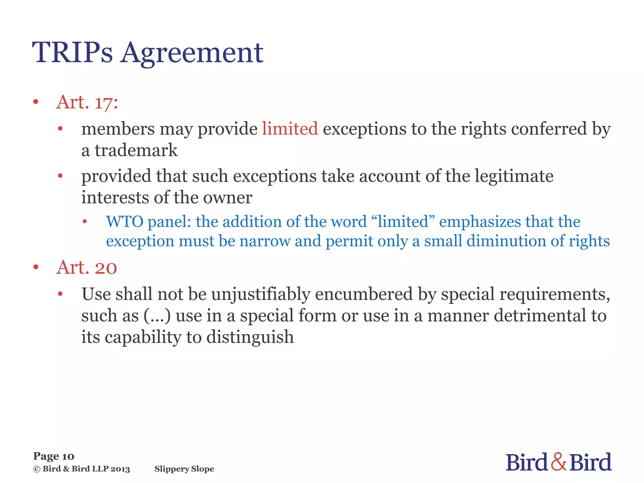 Slippery Slope
Page 10
© Bird & Bird LLP 2013
TRIPs Agreement
• Art. 17:
• members may provide limited exceptions to the rights conferred by
a trademark
• provided that such exceptions take account of the legitimate
interests of the owner
• WTO panel: the addition of the word “limited” emphasizes that the
exception must be narrow and permit only a small diminution of rights
• Art. 20
• Use shall not be unjustifiably encumbered by special requirements,
such as (…) use in a special form or use in a manner detrimental to
its capability to distinguish
 
