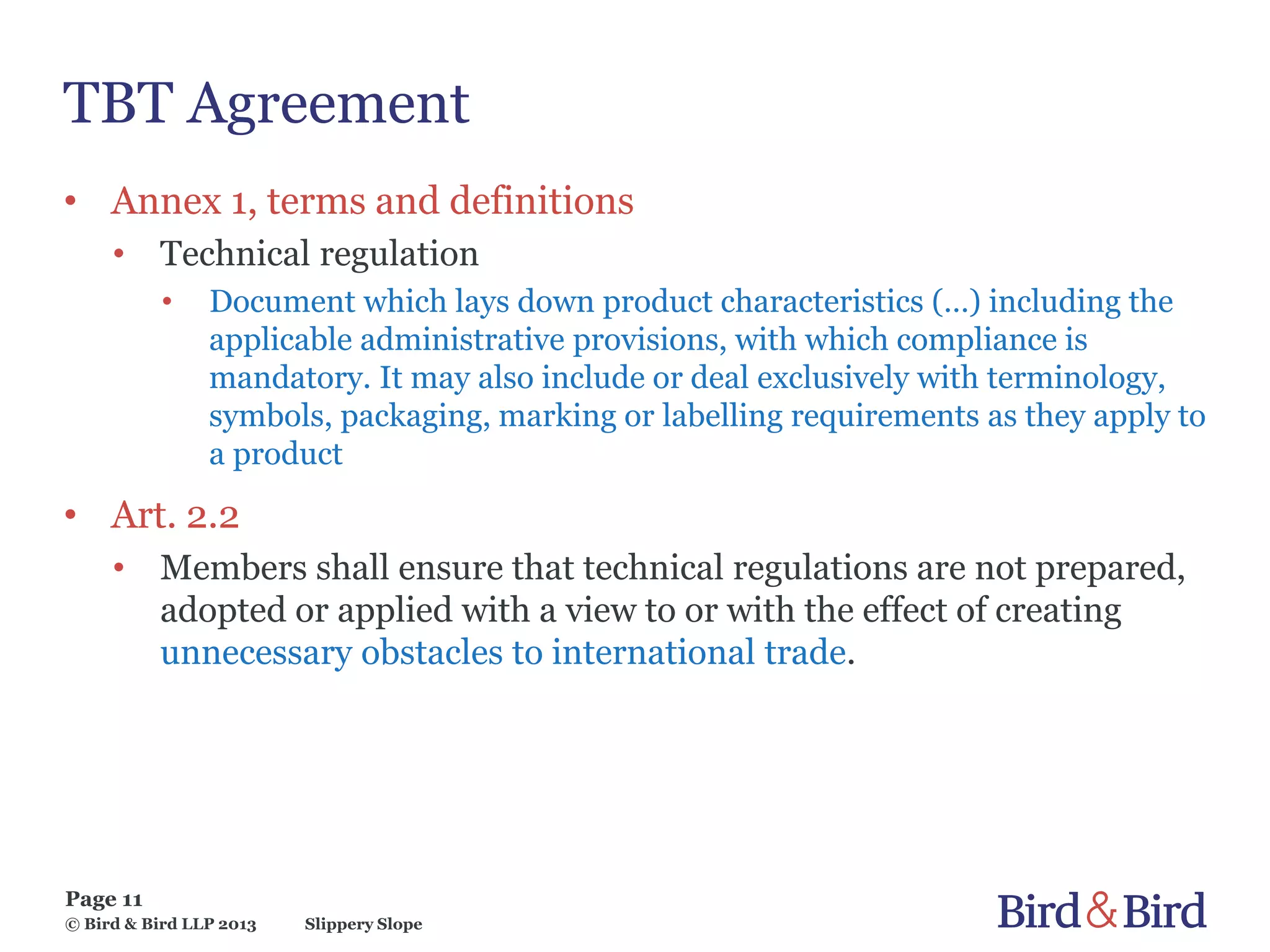 Slippery Slope
Page 11
© Bird & Bird LLP 2013
TBT Agreement
• Annex 1, terms and definitions
• Technical regulation
• Document which lays down product characteristics (…) including the
applicable administrative provisions, with which compliance is
mandatory. It may also include or deal exclusively with terminology,
symbols, packaging, marking or labelling requirements as they apply to
a product
• Art. 2.2
• Members shall ensure that technical regulations are not prepared,
adopted or applied with a view to or with the effect of creating
unnecessary obstacles to international trade.
 