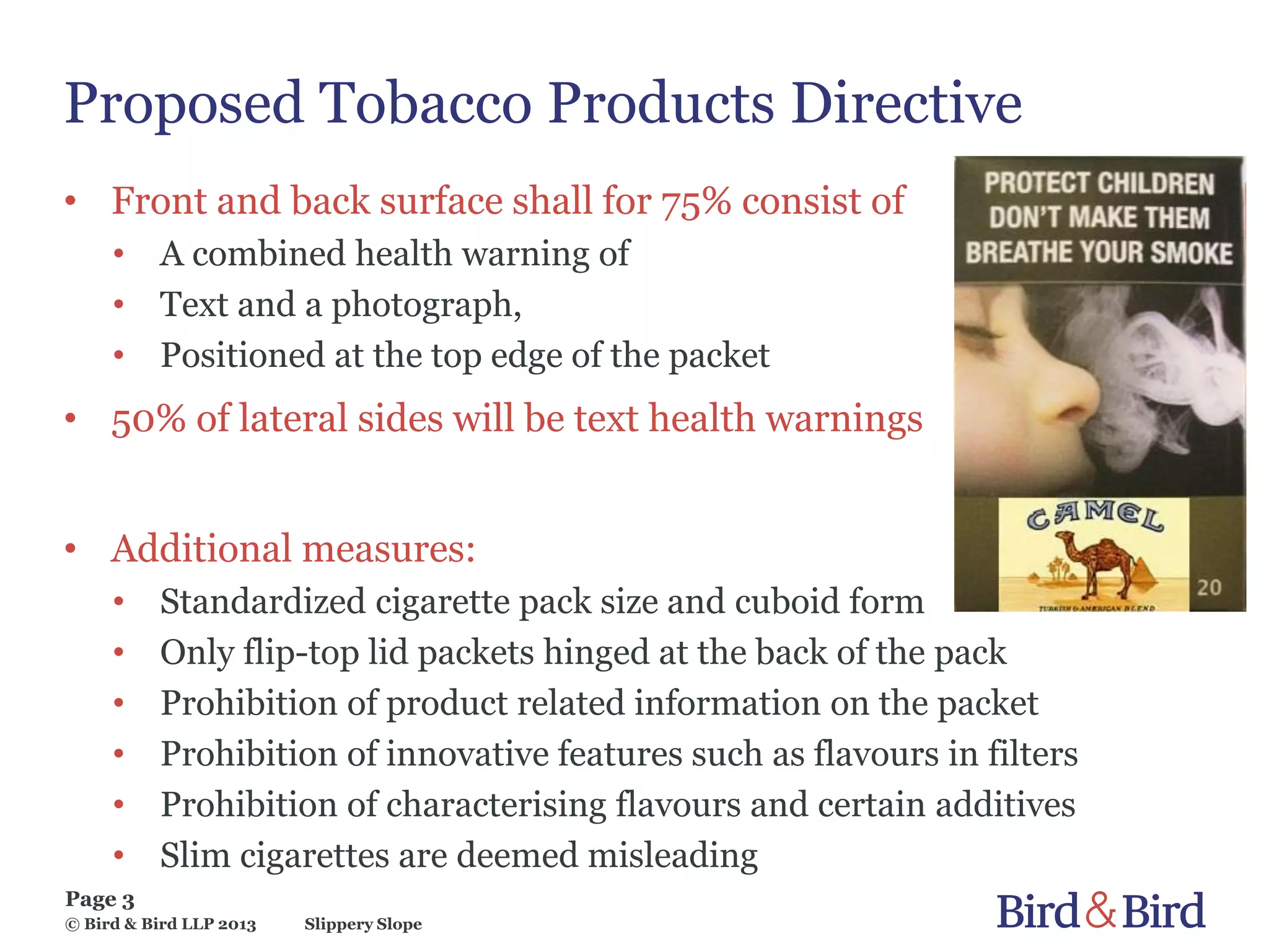 Slippery Slope
Page 3
© Bird & Bird LLP 2013
Proposed Tobacco Products Directive
• Front and back surface shall for 75% consist of
• A combined health warning of
• Text and a photograph,
• Positioned at the top edge of the packet
• 50% of lateral sides will be text health warnings
• Additional measures:
• Standardized cigarette pack size and cuboid form
• Only flip-top lid packets hinged at the back of the pack
• Prohibition of product related information on the packet
• Prohibition of innovative features such as flavours in filters
• Prohibition of characterising flavours and certain additives
• Slim cigarettes are deemed misleading
 