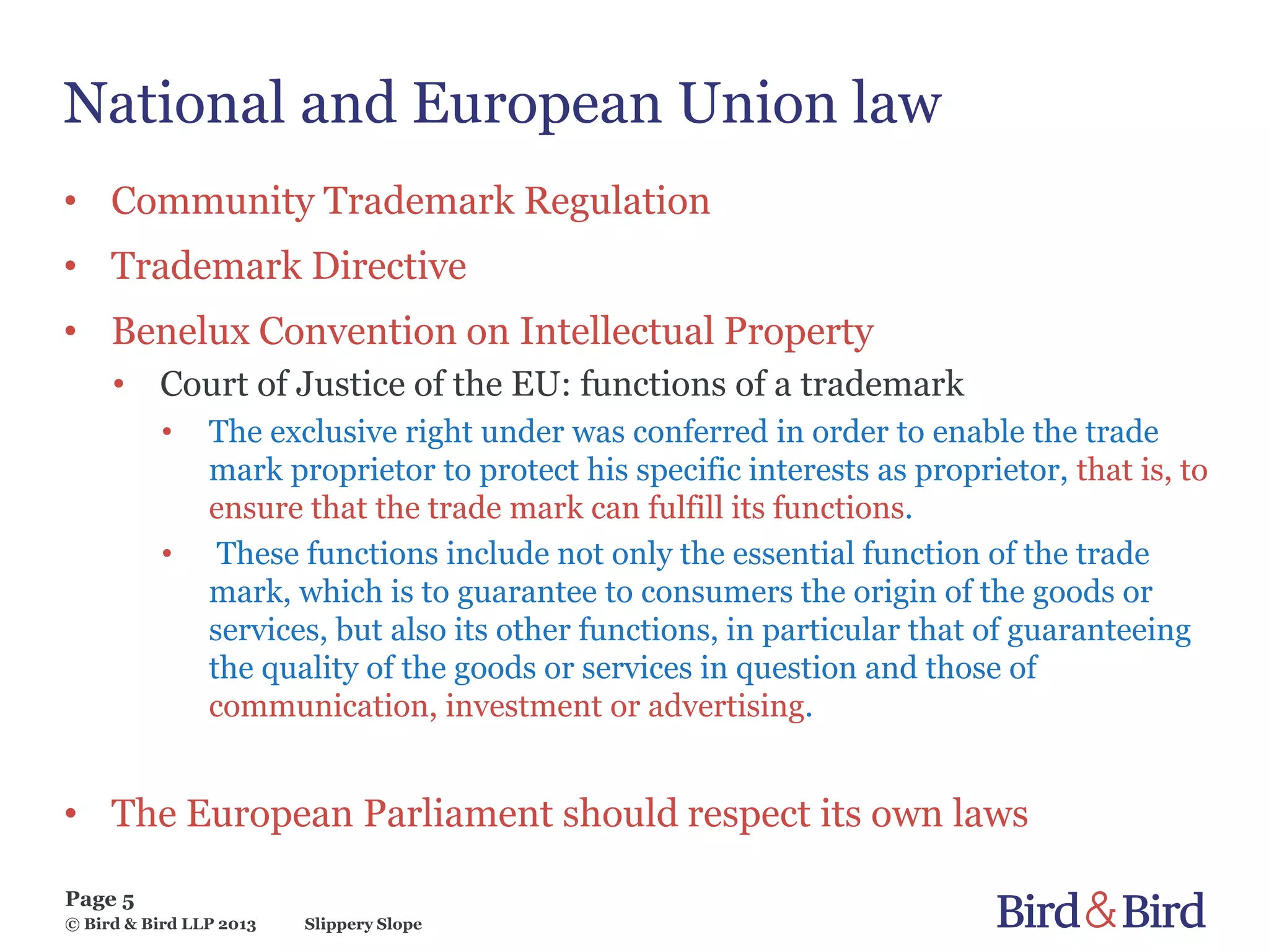 Slippery Slope
Page 5
© Bird & Bird LLP 2013
National and European Union law
• Community Trademark Regulation
• Trademark Directive
• Benelux Convention on Intellectual Property
• Court of Justice of the EU: functions of a trademark
• The exclusive right under was conferred in order to enable the trade
mark proprietor to protect his specific interests as proprietor, that is, to
ensure that the trade mark can fulfill its functions.
• These functions include not only the essential function of the trade
mark, which is to guarantee to consumers the origin of the goods or
services, but also its other functions, in particular that of guaranteeing
the quality of the goods or services in question and those of
communication, investment or advertising.
• The European Parliament should respect its own laws
 