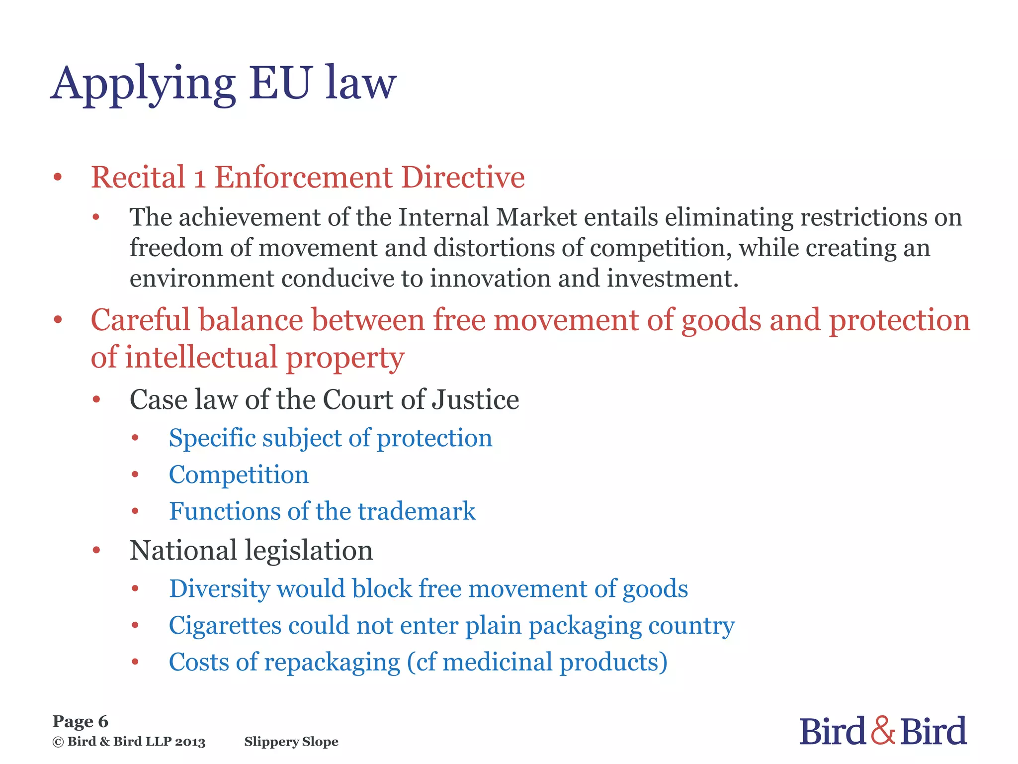 Slippery Slope
Page 6
© Bird & Bird LLP 2013
Applying EU law
• Recital 1 Enforcement Directive
• The achievement of the Internal Market entails eliminating restrictions on
freedom of movement and distortions of competition, while creating an
environment conducive to innovation and investment.
• Careful balance between free movement of goods and protection
of intellectual property
• Case law of the Court of Justice
• Specific subject of protection
• Competition
• Functions of the trademark
• National legislation
• Diversity would block free movement of goods
• Cigarettes could not enter plain packaging country
• Costs of repackaging (cf medicinal products)
 