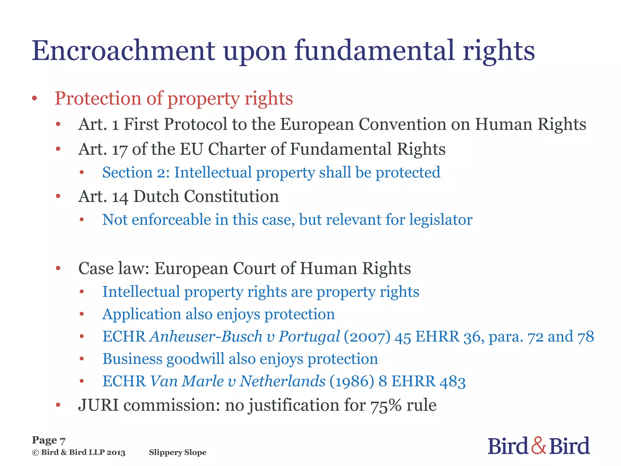 Slippery Slope
Page 7
© Bird & Bird LLP 2013
Encroachment upon fundamental rights
• Protection of property rights
• Art. 1 First Protocol to the European Convention on Human Rights
• Art. 17 of the EU Charter of Fundamental Rights
• Section 2: Intellectual property shall be protected
• Art. 14 Dutch Constitution
• Not enforceable in this case, but relevant for legislator
• Case law: European Court of Human Rights
• Intellectual property rights are property rights
• Application also enjoys protection
• ECHR Anheuser-Busch v Portugal (2007) 45 EHRR 36, para. 72 and 78
• Business goodwill also enjoys protection
• ECHR Van Marle v Netherlands (1986) 8 EHRR 483
• JURI commission: no justification for 75% rule
 
