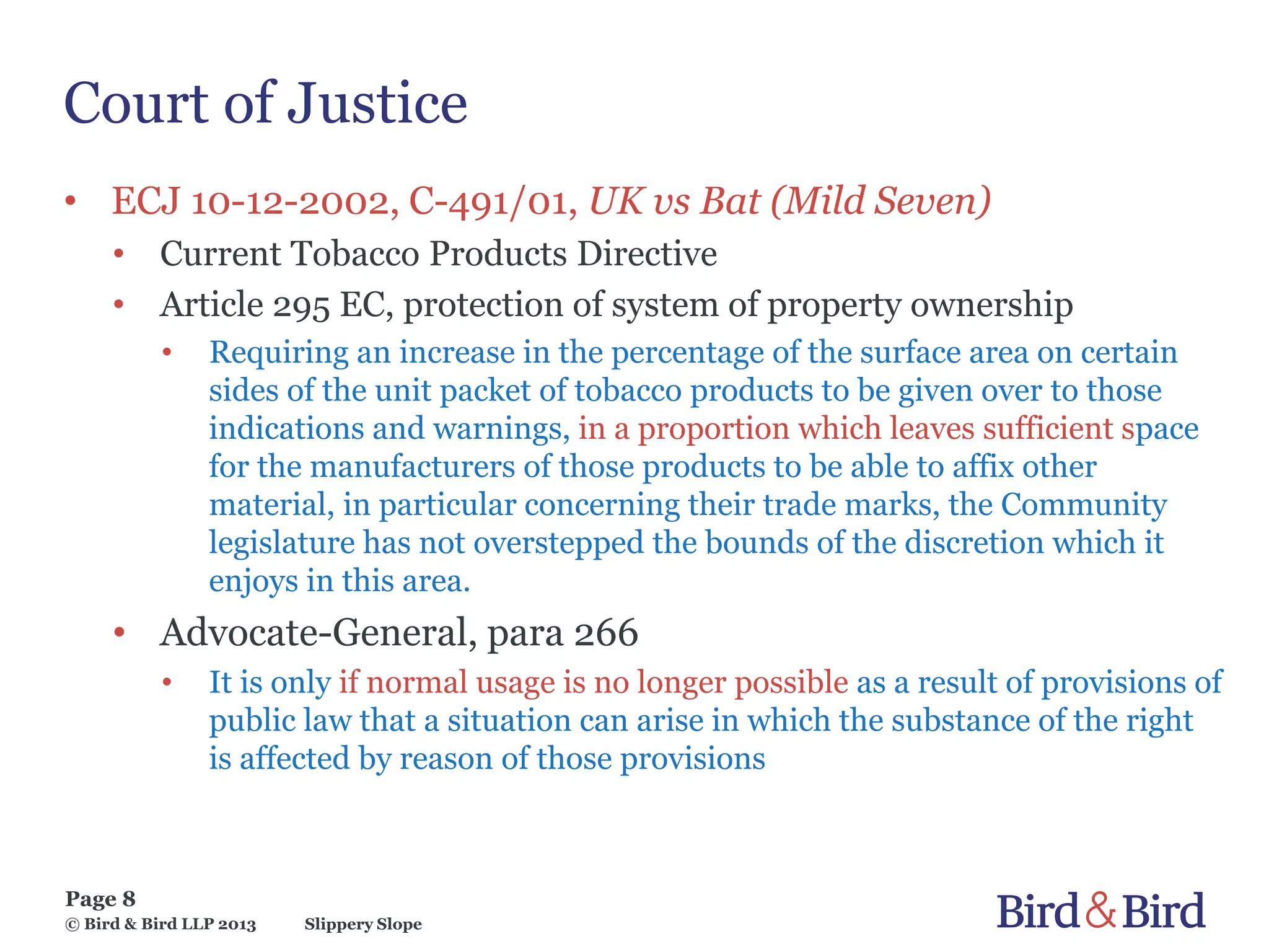 Slippery Slope
Page 8
© Bird & Bird LLP 2013
Court of Justice
• ECJ 10-12-2002, C-491/01, UK vs Bat (Mild Seven)
• Current Tobacco Products Directive
• Article 295 EC, protection of system of property ownership
• Requiring an increase in the percentage of the surface area on certain
sides of the unit packet of tobacco products to be given over to those
indications and warnings, in a proportion which leaves sufficient space
for the manufacturers of those products to be able to affix other
material, in particular concerning their trade marks, the Community
legislature has not overstepped the bounds of the discretion which it
enjoys in this area.
• Advocate-General, para 266
• It is only if normal usage is no longer possible as a result of provisions of
public law that a situation can arise in which the substance of the right
is affected by reason of those provisions
 