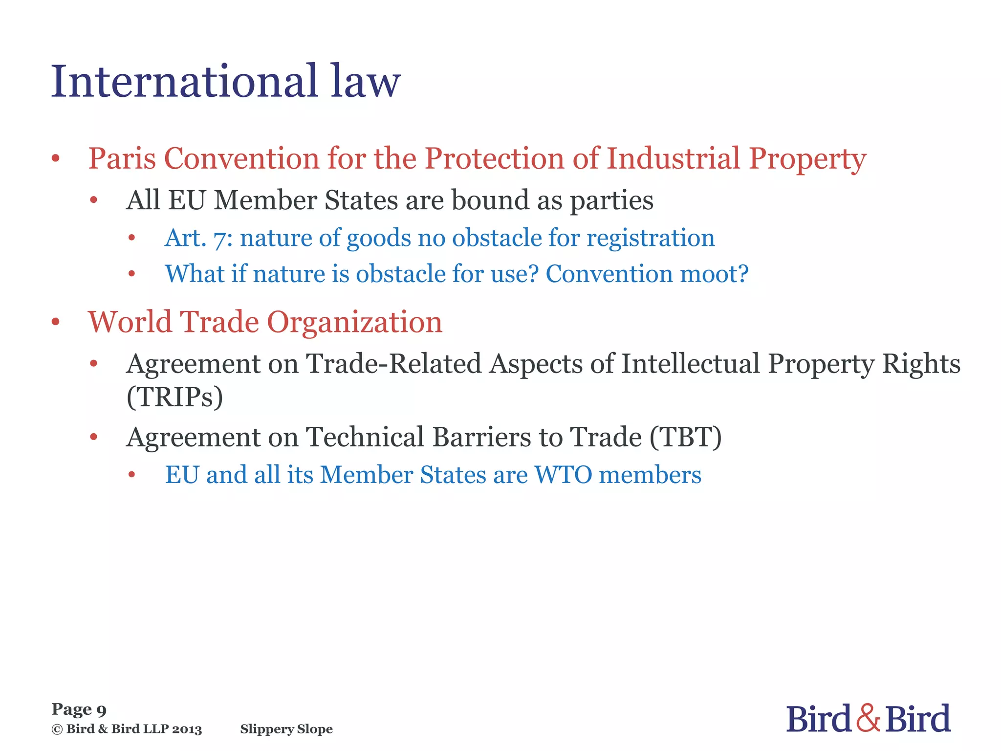 Slippery Slope
Page 9
© Bird & Bird LLP 2013
International law
• Paris Convention for the Protection of Industrial Property
• All EU Member States are bound as parties
• Art. 7: nature of goods no obstacle for registration
• What if nature is obstacle for use? Convention moot?
• World Trade Organization
• Agreement on Trade-Related Aspects of Intellectual Property Rights
(TRIPs)
• Agreement on Technical Barriers to Trade (TBT)
• EU and all its Member States are WTO members
 