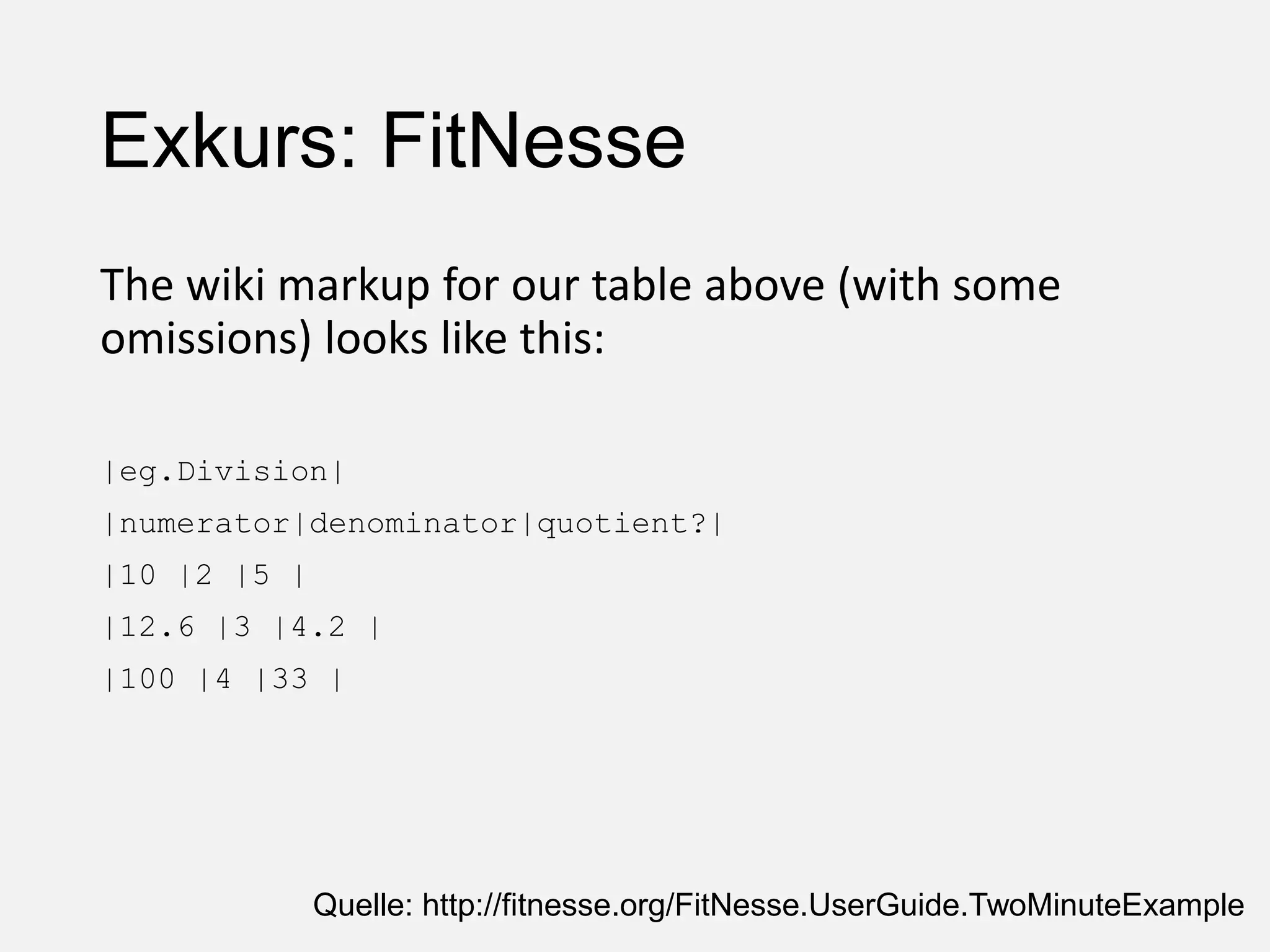 Exkurs: FitNesse
The wiki markup for our table above (with some
omissions) looks like this:
|eg.Division|
|numerator|denominator|quotient?|
|10 |2 |5 |
|12.6 |3 |4.2 |
|100 |4 |33 |
Quelle: http://fitnesse.org/FitNesse.UserGuide.TwoMinuteExample
 