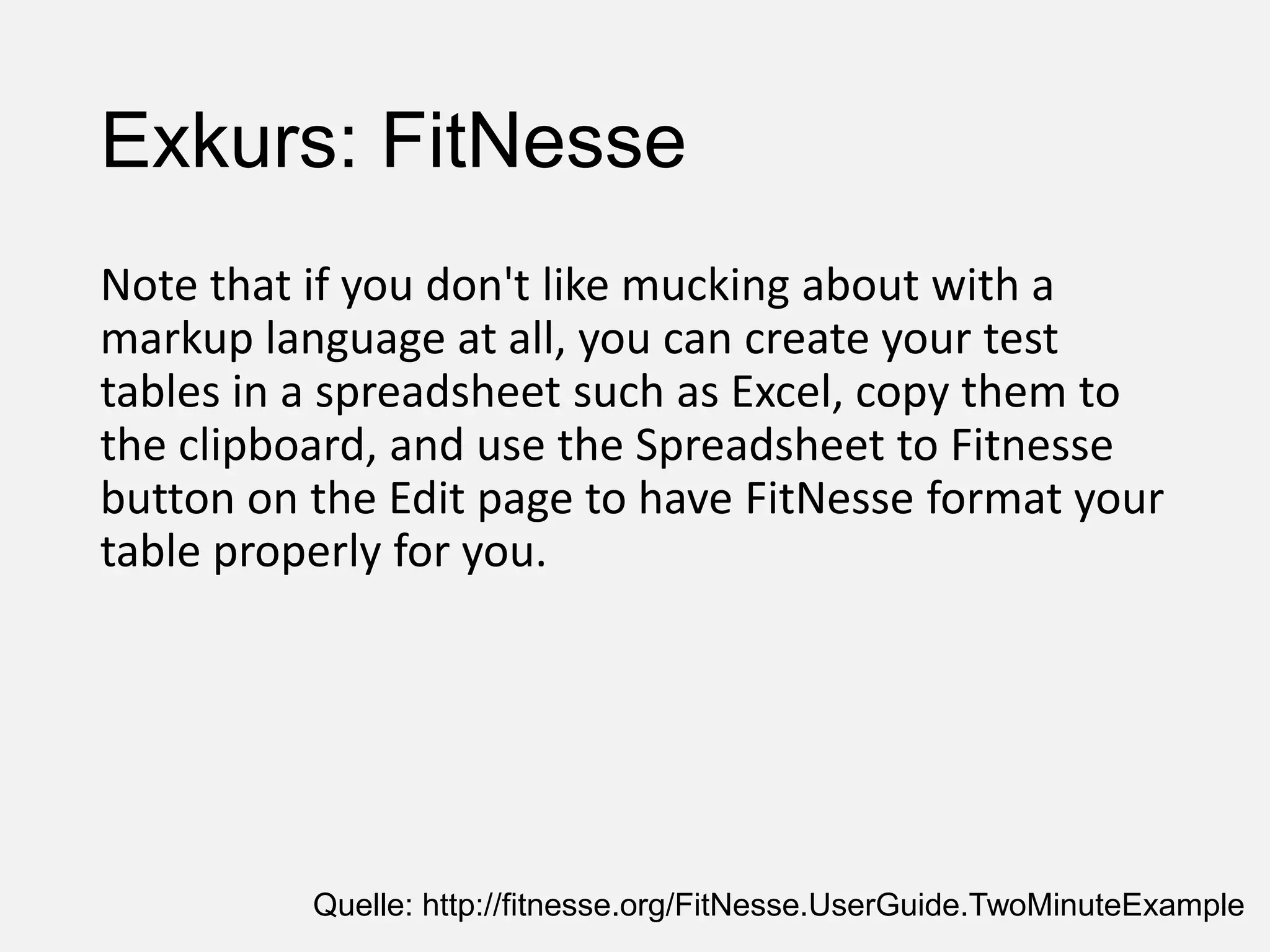 Exkurs: FitNesse
Note that if you don't like mucking about with a
markup language at all, you can create your test
tables in a spreadsheet such as Excel, copy them to
the clipboard, and use the Spreadsheet to Fitnesse
button on the Edit page to have FitNesse format your
table properly for you.
Quelle: http://fitnesse.org/FitNesse.UserGuide.TwoMinuteExample
 