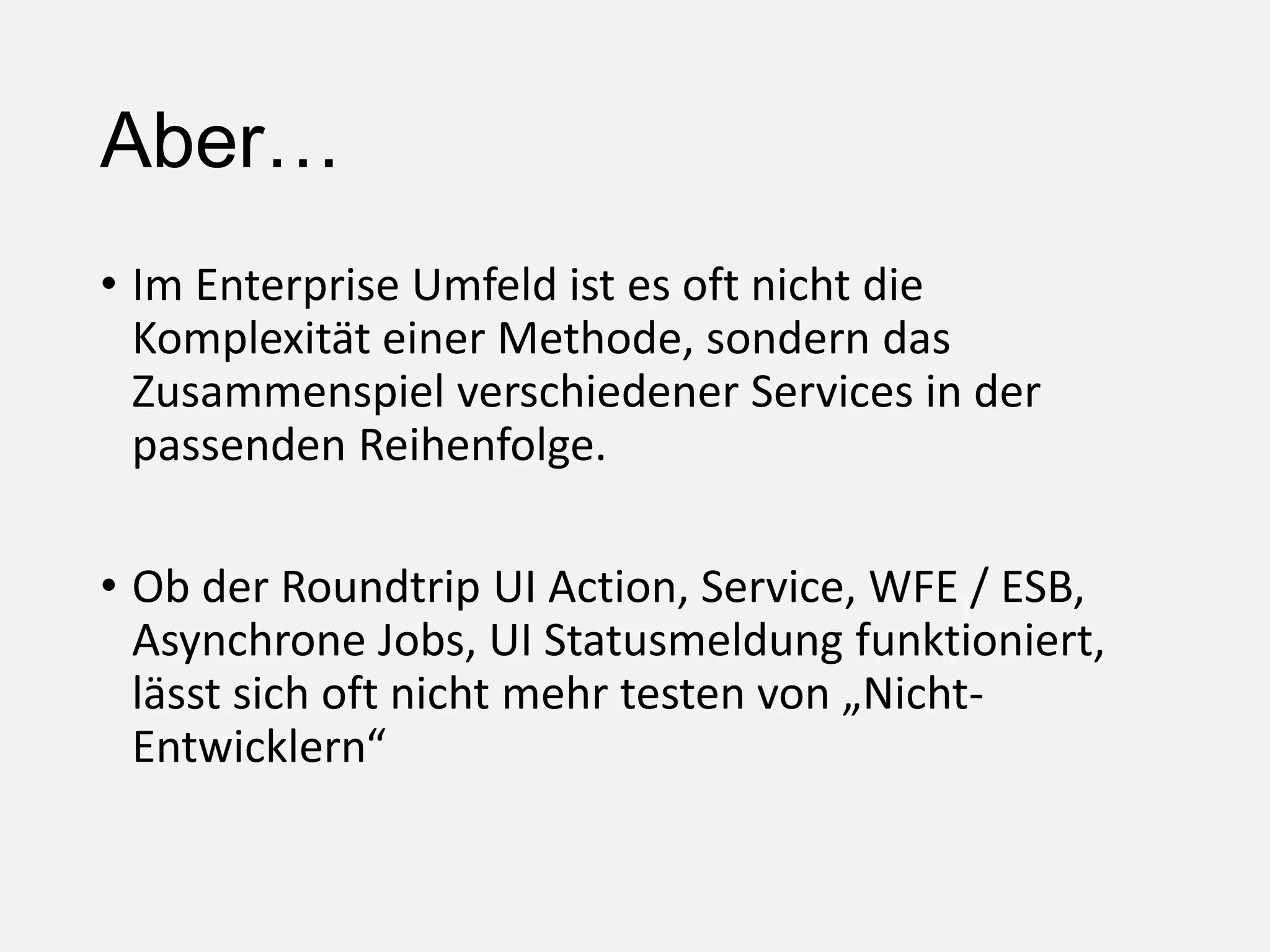 Aber…
• Im Enterprise Umfeld ist es oft nicht die
Komplexität einer Methode, sondern das
Zusammenspiel verschiedener Services in der
passenden Reihenfolge.
• Ob der Roundtrip UI Action, Service, WFE / ESB,
Asynchrone Jobs, UI Statusmeldung funktioniert,
lässt sich oft nicht mehr testen von „Nicht-
Entwicklern“
 
