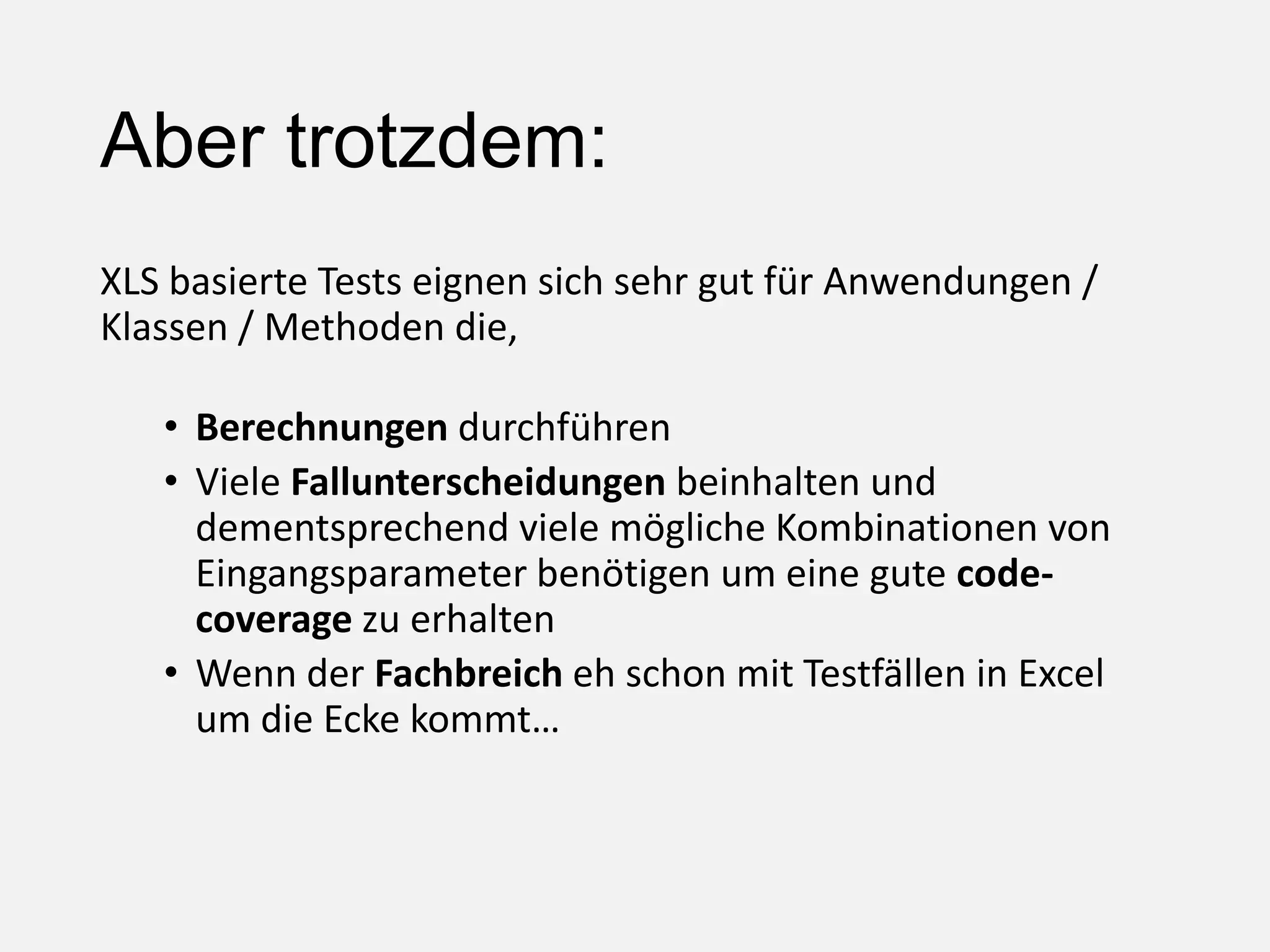 Aber trotzdem:
XLS basierte Tests eignen sich sehr gut für Anwendungen /
Klassen / Methoden die,
• Berechnungen durchführen
• Viele Fallunterscheidungen beinhalten und
dementsprechend viele mögliche Kombinationen von
Eingangsparameter benötigen um eine gute code-
coverage zu erhalten
• Wenn der Fachbreich eh schon mit Testfällen in Excel
um die Ecke kommt…
 