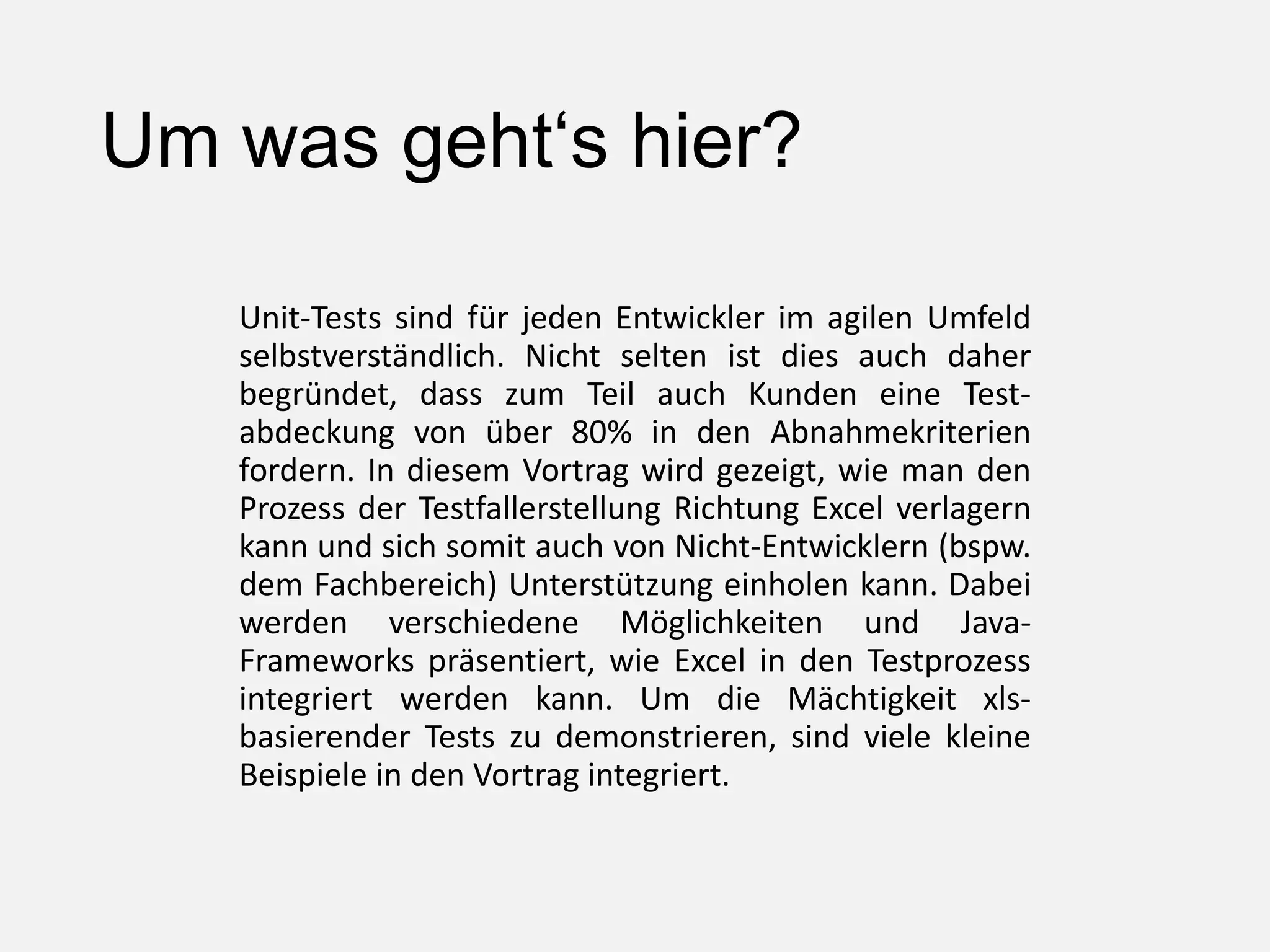 Um was geht‘s hier?
Unit-Tests sind für jeden Entwickler im agilen Umfeld
selbstverständlich. Nicht selten ist dies auch daher
begründet, dass zum Teil auch Kunden eine Test-
abdeckung von über 80% in den Abnahmekriterien
fordern. In diesem Vortrag wird gezeigt, wie man den
Prozess der Testfallerstellung Richtung Excel verlagern
kann und sich somit auch von Nicht-Entwicklern (bspw.
dem Fachbereich) Unterstützung einholen kann. Dabei
werden verschiedene Möglichkeiten und Java-
Frameworks präsentiert, wie Excel in den Testprozess
integriert werden kann. Um die Mächtigkeit xls-
basierender Tests zu demonstrieren, sind viele kleine
Beispiele in den Vortrag integriert.
 