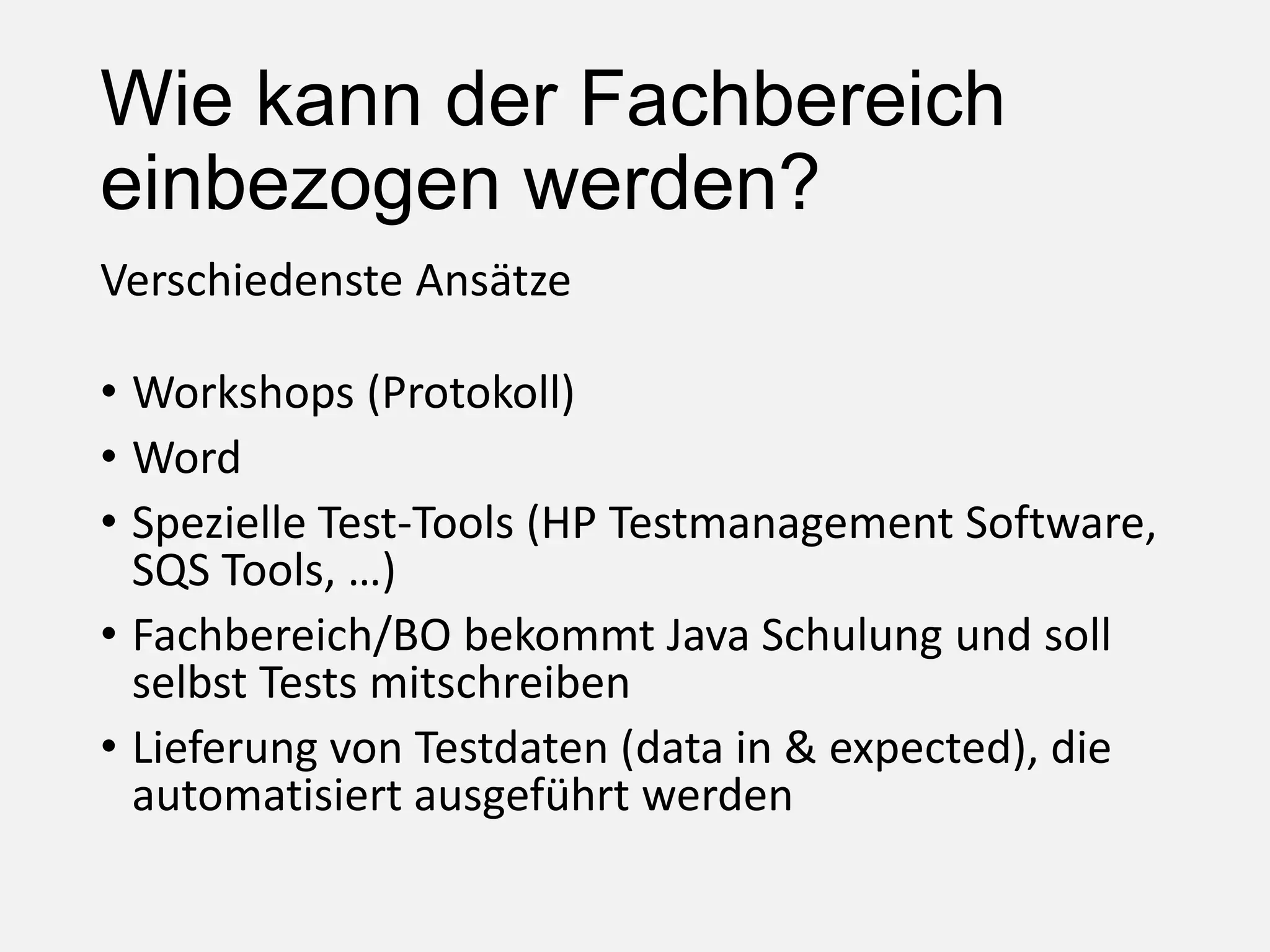 Wie kann der Fachbereich
einbezogen werden?
Verschiedenste Ansätze
• Workshops (Protokoll)
• Word
• Spezielle Test-Tools (HP Testmanagement Software,
SQS Tools, …)
• Fachbereich/BO bekommt Java Schulung und soll
selbst Tests mitschreiben
• Lieferung von Testdaten (data in & expected), die
automatisiert ausgeführt werden
 
