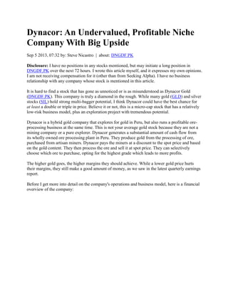 Dynacor: An Undervalued, Profitable Niche
Company With Big Upside
Sep 5 2013, 07:32 by: Steve Nicastro | about: DNGDF.PK
Disclosure: I have no positions in any stocks mentioned, but may initiate a long position in
DNGDF.PK over the next 72 hours. I wrote this article myself, and it expresses my own opinions.
I am not receiving compensation for it (other than from Seeking Alpha). I have no business
relationship with any company whose stock is mentioned in this article.
It is hard to find a stock that has gone as unnoticed or is as misunderstood as Dynacor Gold
(DNGDF.PK). This company is truly a diamond in the rough. While many gold (GLD) and silver
stocks (SIL) hold strong multi-bagger potential, I think Dynacor could have the best chance for
at least a double or triple in price. Believe it or not, this is a micro-cap stock that has a relatively
low-risk business model, plus an exploration project with tremendous potential.
Dynacor is a hybrid gold company that explores for gold in Peru, but also runs a profitable ore-
processing business at the same time. This is not your average gold stock because they are not a
mining company or a pure explorer. Dynacor generates a substantial amount of cash flow from
its wholly owned ore processing plant in Peru. They produce gold from the processing of ore,
purchased from artisan miners. Dynacor pays the miners at a discount to the spot price and based
on the gold content. They then process the ore and sell it at spot price. They can selectively
choose which ore to purchase, opting for the highest grade which leads to more profits.
The higher gold goes, the higher margins they should achieve. While a lower gold price hurts
their margins, they still make a good amount of money, as we saw in the latest quarterly earnings
report.
Before I get more into detail on the company's operations and business model, here is a financial
overview of the company:
 