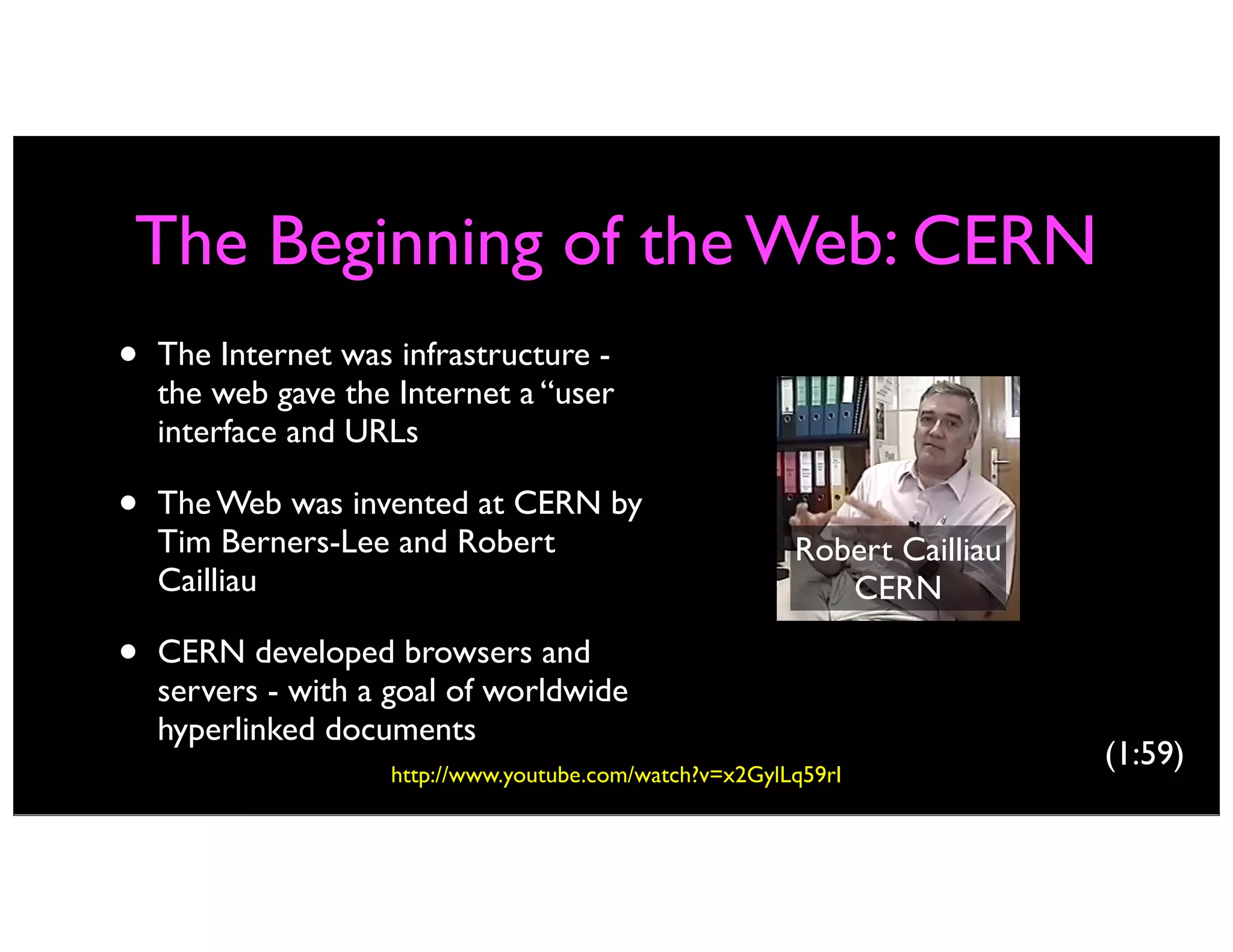 The Beginning of the Web: CERN
• The Internet was infrastructure -
the web gave the Internet a “user
interface and URLs
• The Web was invented at CERN by
Tim Berners-Lee and Robert
Cailliau
• CERN developed browsers and
servers - with a goal of worldwide
hyperlinked documents
Robert Cailliau
CERN
http://www.youtube.com/watch?v=x2GylLq59rI
(1:59)
 