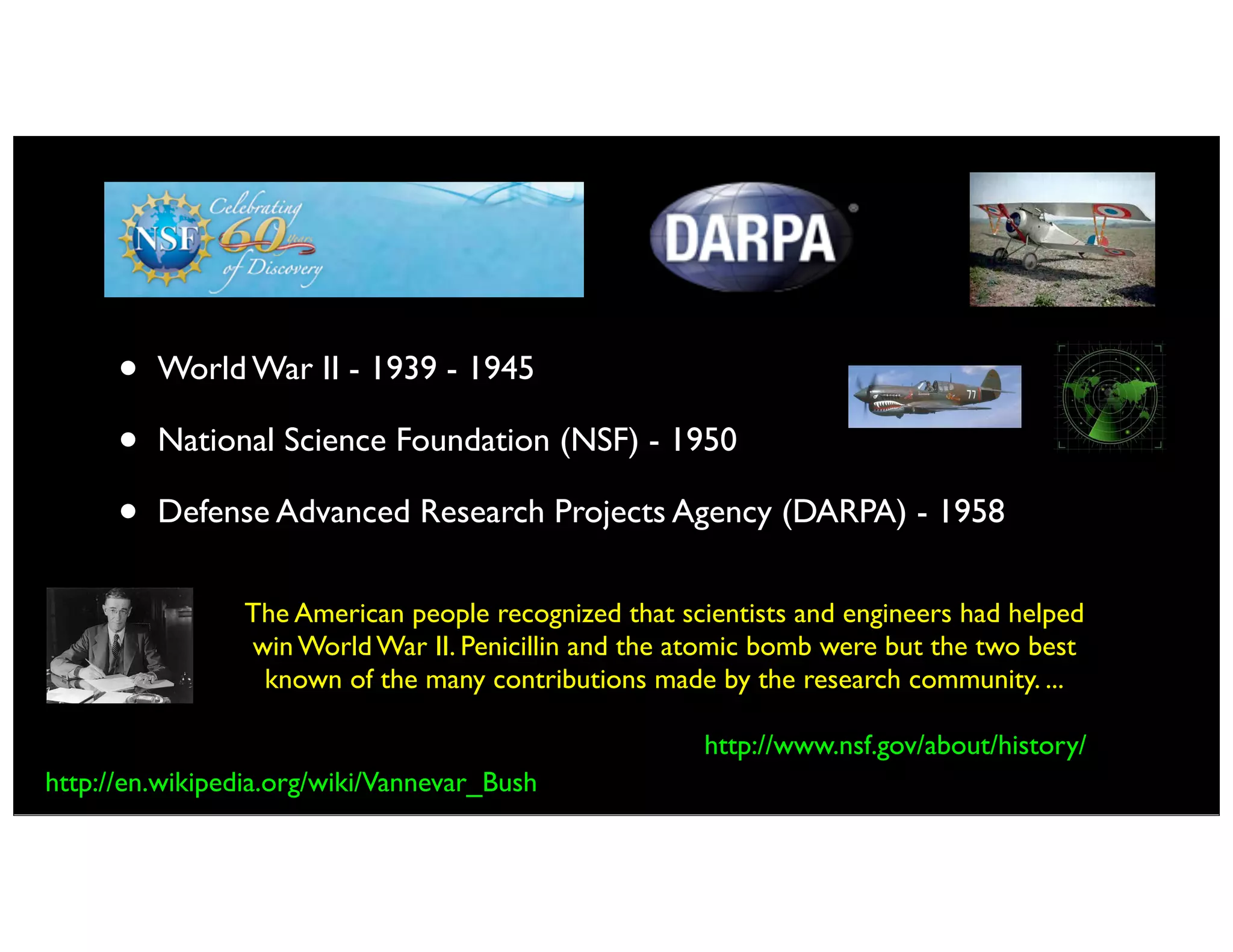 • World War II - 1939 - 1945
• National Science Foundation (NSF) - 1950
• Defense Advanced Research Projects Agency (DARPA) - 1958
The American people recognized that scientists and engineers had helped
win World War II. Penicillin and the atomic bomb were but the two best
known of the many contributions made by the research community. ...
http://www.nsf.gov/about/history/
http://en.wikipedia.org/wiki/Vannevar_Bush
 