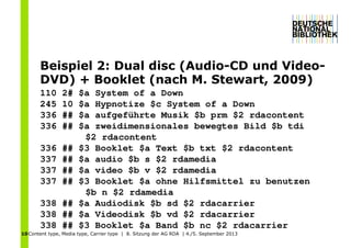 Content type, Media type, Carrier type | 8. Sitzung der AG RDA | 4./5. September 201310
Beispiel 2: Dual disc (Audio-CD und Video-
DVD) + Booklet (nach M. Stewart, 2009)
110 2# $a System of a Down
245 10 $a Hypnotize $c System of a Down
336 ## $a aufgeführte Musik $b prm $2 rdacontent
336 ## $a zweidimensionales bewegtes Bild $b tdi
$2 rdacontent
336 ## $3 Booklet $a Text $b txt $2 rdacontent
337 ## $a audio $b s $2 rdamedia
337 ## $a video $b v $2 rdamedia
337 ## $3 Booklet $a ohne Hilfsmittel zu benutzen
$b n $2 rdamedia
338 ## $a Audiodisk $b sd $2 rdacarrier
338 ## $a Videodisk $b vd $2 rdacarrier
338 ## $3 Booklet $a Band $b nc $2 rdacarrier
 