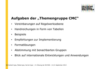 Content type, Media type, Carrier type | 8. Sitzung der AG RDA | 4./5. September 201311
Aufgaben der „Themengruppe CMC“
• Vereinbarungen auf Regelwerksebene
• Handreichungen in Form von Tabellen
• Beispiele
• Empfehlungen zur Implementierung
• Formatlösungen
• Abstimmung mit benachbarten Gruppen
• Blick auf internationale Entwicklungen und Anwendungen
 