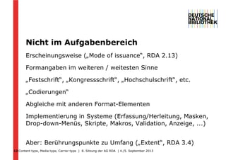 Content type, Media type, Carrier type | 8. Sitzung der AG RDA | 4./5. September 2013
Nicht im Aufgabenbereich
Erscheinungsweise („Mode of issuance“, RDA 2.13)
Formangaben im weiteren / weitesten Sinne
„Festschrift“, „Kongressschrift“, „Hochschulschrift“, etc.
„Codierungen“
Abgleiche mit anderen Format-Elementen
Implementierung in Systeme (Erfassung/Herleitung, Masken,
Drop-down-Menüs, Skripte, Makros, Validation, Anzeige, ...)
Aber: Berührungspunkte zu Umfang („Extent“, RDA 3.4)
12
 