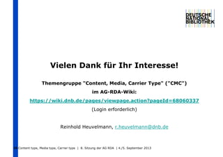 Vielen Dank für Ihr Interesse!
Themengruppe "Content, Media, Carrier Type" ("CMC")
im AG-RDA-Wiki:
https://wiki.dnb.de/pages/viewpage.action?pageId=68060337
(Login erforderlich)
Reinhold Heuvelmann, r.heuvelmann@dnb.de
Content type, Media type, Carrier type | 8. Sitzung der AG RDA | 4./5. September 201316
 