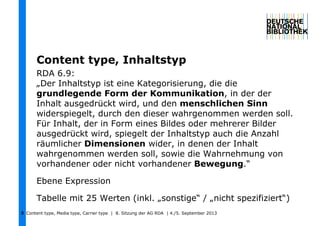 Content type, Media type, Carrier type | 8. Sitzung der AG RDA | 4./5. September 20133
Content type, Inhaltstyp
RDA 6.9:
„Der Inhaltstyp ist eine Kategorisierung, die die
grundlegende Form der Kommunikation, in der der
Inhalt ausgedrückt wird, und den menschlichen Sinn
widerspiegelt, durch den dieser wahrgenommen werden soll.
Für Inhalt, der in Form eines Bildes oder mehrerer Bilder
ausgedrückt wird, spiegelt der Inhaltstyp auch die Anzahl
räumlicher Dimensionen wider, in denen der Inhalt
wahrgenommen werden soll, sowie die Wahrnehmung von
vorhandener oder nicht vorhandener Bewegung.“
Ebene Expression
Tabelle mit 25 Werten (inkl. „sonstige“ / „nicht spezifiziert“)
 