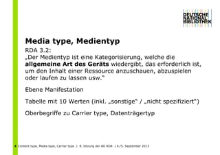 Content type, Media type, Carrier type | 8. Sitzung der AG RDA | 4./5. September 20134
Media type, Medientyp
RDA 3.2:
„Der Medientyp ist eine Kategorisierung, welche die
allgemeine Art des Geräts wiedergibt, das erforderlich ist,
um den Inhalt einer Ressource anzuschauen, abzuspielen
oder laufen zu lassen usw.“
Ebene Manifestation
Tabelle mit 10 Werten (inkl. „sonstige“ / „nicht spezifiziert“)
Oberbegriffe zu Carrier type, Datenträgertyp
 