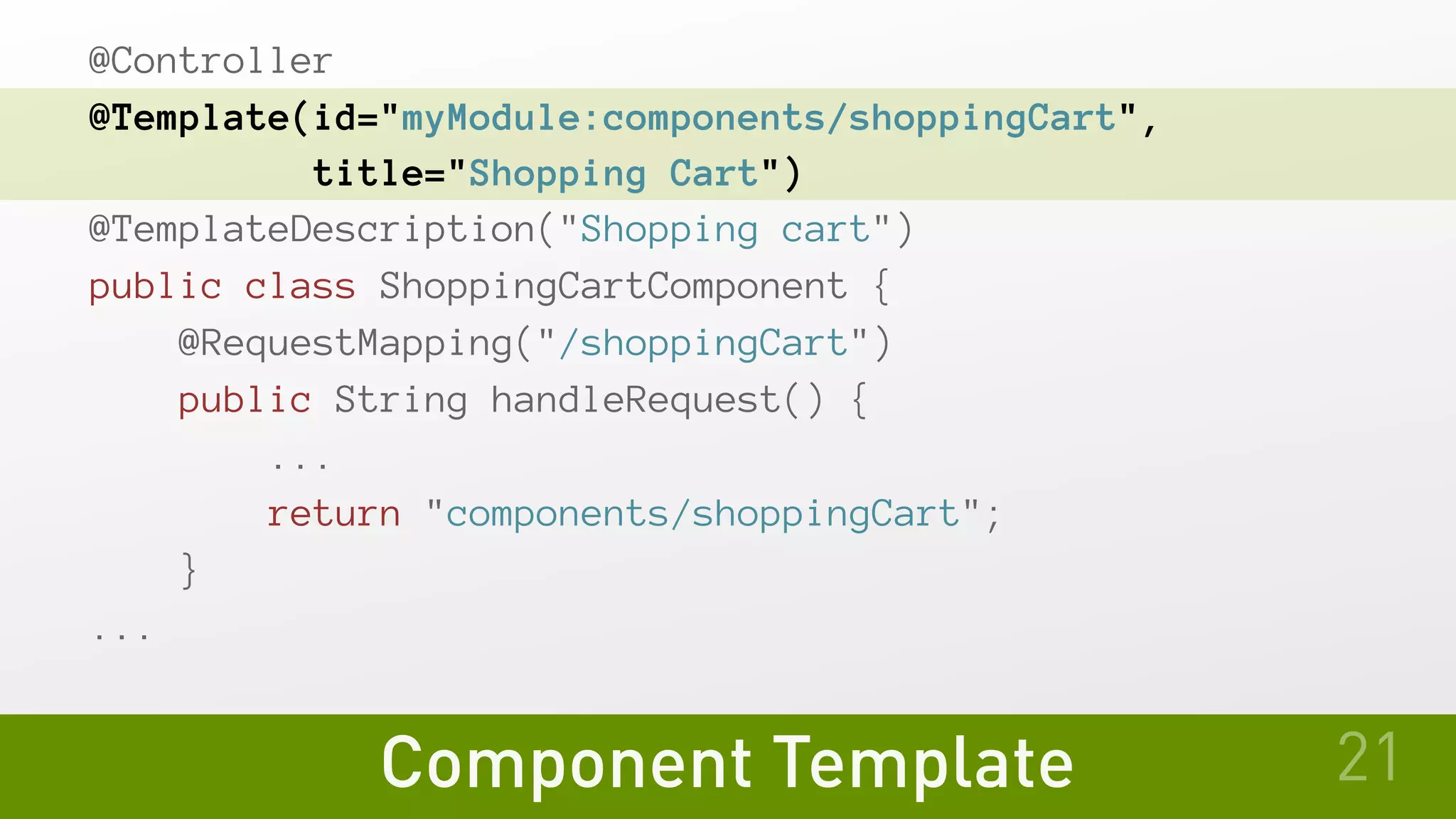 Component Template
@Controller
@Template(id="myModule:components/shoppingCart",
         title="Shopping Cart")
@TemplateDescription("Shopping cart")
public class ShoppingCartComponent {
   @RequestMapping("/shoppingCart")
   public String handleRequest() {
       ...
       return "components/shoppingCart";
   }
...
21
 