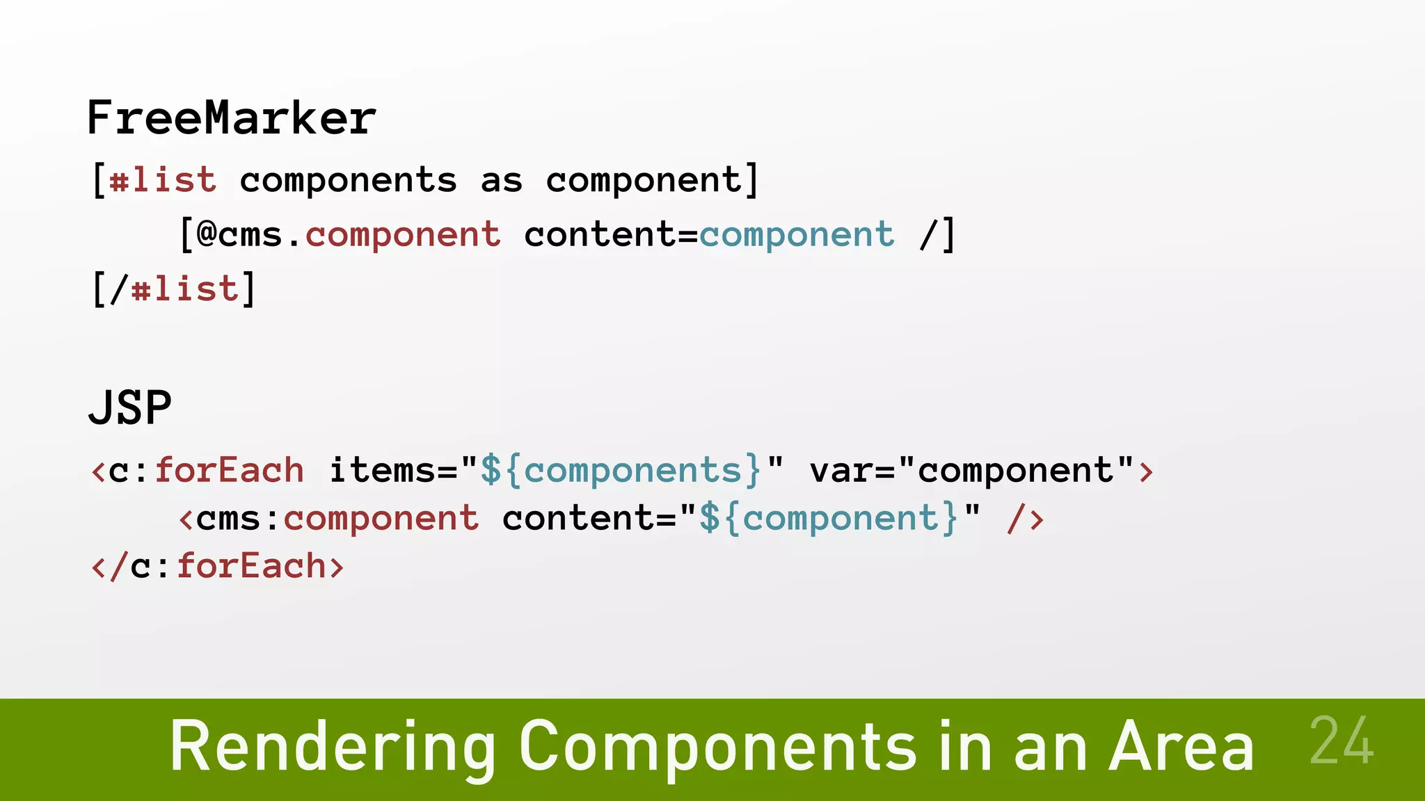 Rendering Components in an Area
FreeMarker
[#list components as component]
   [@cms.component content=component /]
[/#list]
JSP
<c:forEach items="${components}" var="component">
   <cms:component content="${component}" />
</c:forEach>
24
 