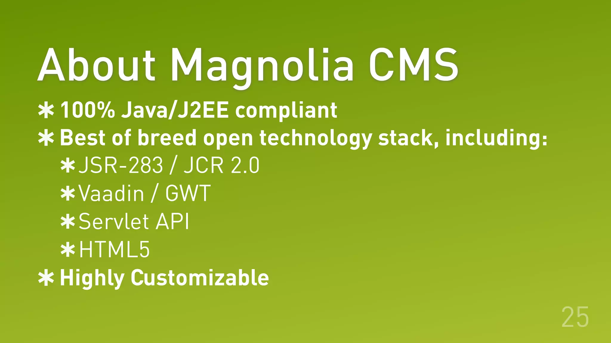 About Magnolia CMS
100% Java/J2EE compliant
Best of breed open technology stack, including:
JSR-283 / JCR 2.0
Vaadin / GWT
Servlet API
HTML5
Highly Customizable
25
 