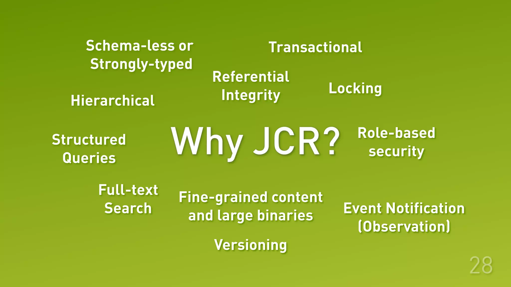 Why JCR?
28
Hierarchical
Event Notification
(Observation)
Role-based
security
Locking
Fine-grained content
and large binaries
Full-text
Search
Structured
Queries
Referential
Integrity
TransactionalSchema-less or
Strongly-typed
Versioning
 