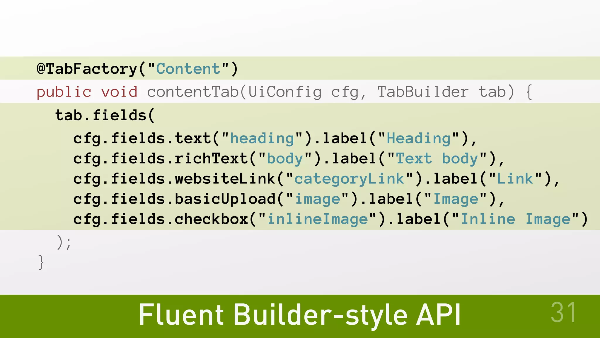 Fluent Builder-style API
@TabFactory("Content")
public void contentTab(UiConfig cfg, TabBuilder tab) {
tab.fields(
cfg.fields.text("heading").label("Heading"),
cfg.fields.richText("body").label("Text body"),
cfg.fields.websiteLink("categoryLink").label("Link"),
cfg.fields.basicUpload("image").label("Image"),
cfg.fields.checkbox("inlineImage").label("Inline Image")
 );
}
31
 