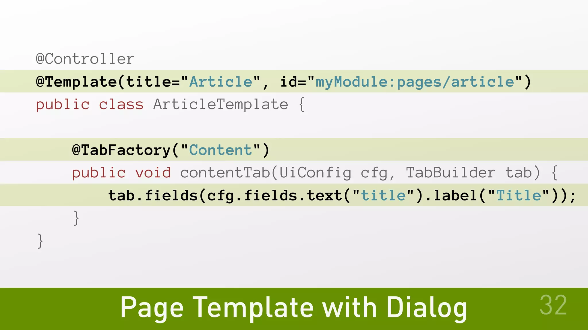 Page Template with Dialog
@Controller
@Template(title="Article", id="myModule:pages/article")
public class ArticleTemplate {
   @TabFactory("Content")
   public void contentTab(UiConfig cfg, TabBuilder tab) {
       tab.fields(cfg.fields.text("title").label("Title"));
   }
}
32
 