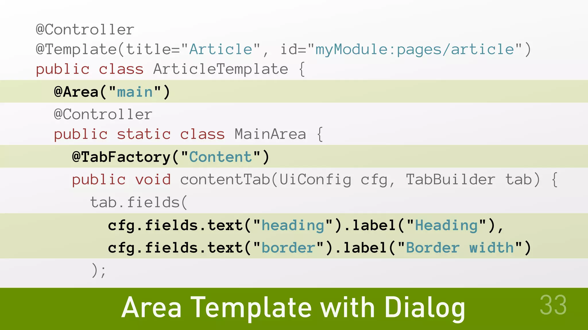 @Controller
@Template(title="Article", id="myModule:pages/article")
public class ArticleTemplate {
@Area("main")
@Controller
public static class MainArea {
@TabFactory("Content")
public void contentTab(UiConfig cfg, TabBuilder tab) {
tab.fields(
cfg.fields.text("heading").label("Heading"),
cfg.fields.text("border").label("Border width")
);
Area Template with Dialog 33
 