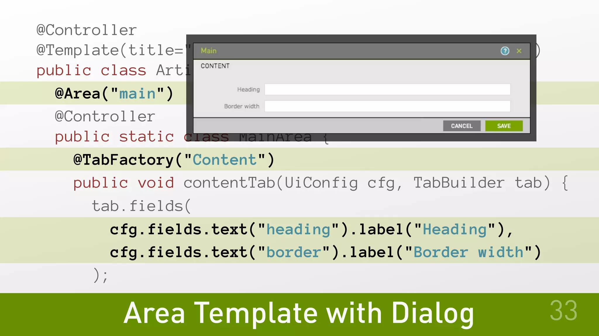@Controller
@Template(title="Article", id="myModule:pages/article")
public class ArticleTemplate {
@Area("main")
@Controller
public static class MainArea {
@TabFactory("Content")
public void contentTab(UiConfig cfg, TabBuilder tab) {
tab.fields(
cfg.fields.text("heading").label("Heading"),
cfg.fields.text("border").label("Border width")
);
Area Template with Dialog 33
 