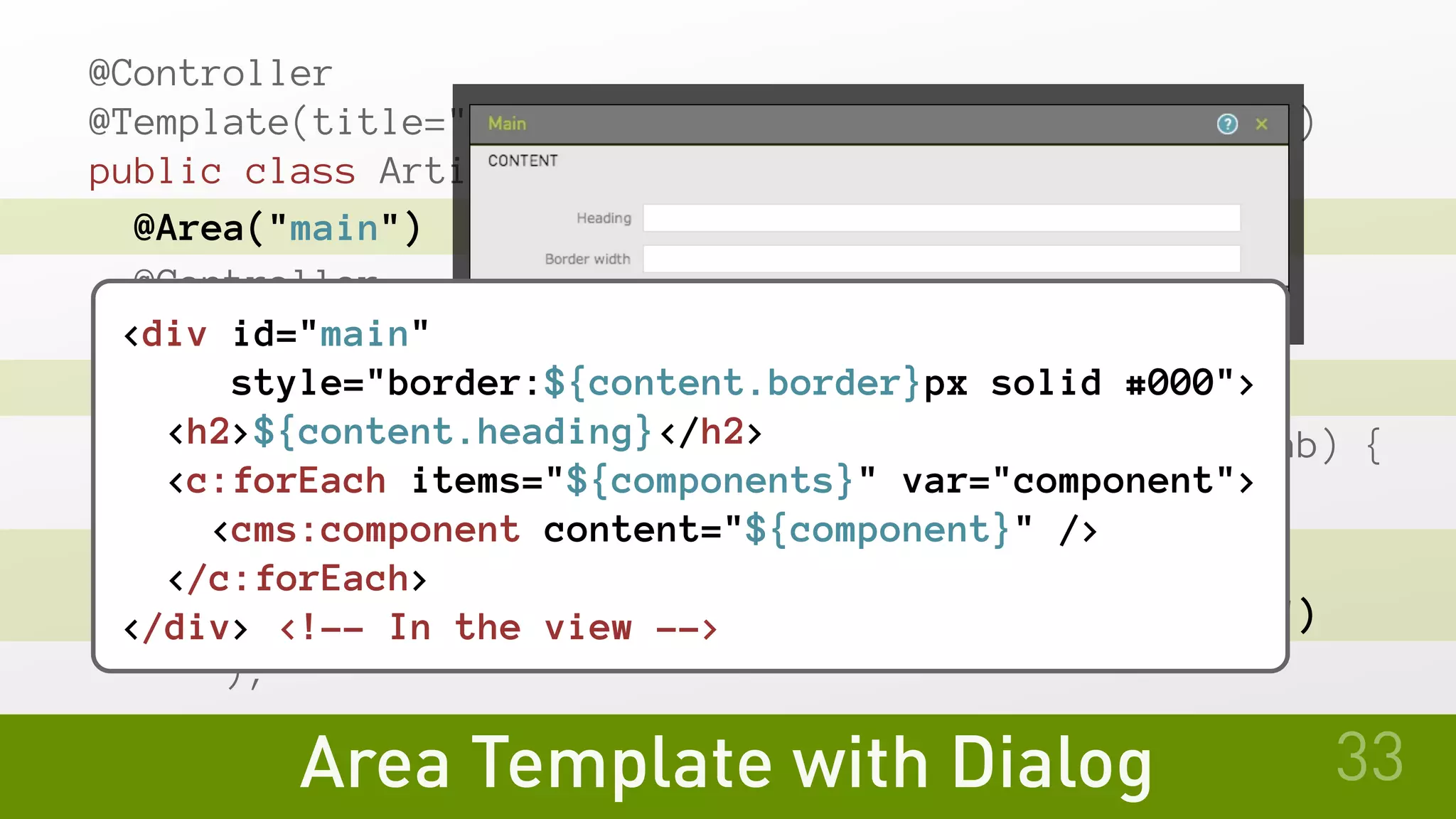 @Controller
@Template(title="Article", id="myModule:pages/article")
public class ArticleTemplate {
@Area("main")
@Controller
public static class MainArea {
@TabFactory("Content")
public void contentTab(UiConfig cfg, TabBuilder tab) {
tab.fields(
cfg.fields.text("heading").label("Heading"),
cfg.fields.text("border").label("Border width")
);
Area Template with Dialog 33
<div id="main"
style="border:${content.border}px solid #000">
<h2>${content.heading}</h2>
<c:forEach items="${components}" var="component">
<cms:component content="${component}" />
</c:forEach>
</div> <!-- In the view -->
 