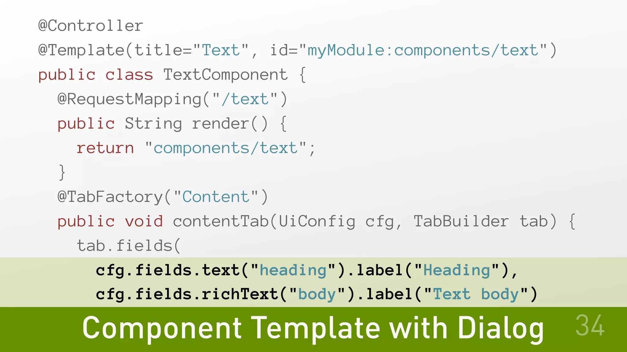 Component Template with Dialog
@Controller
@Template(title="Text", id="myModule:components/text")
public class TextComponent {
@RequestMapping("/text")
public String render() {
return "components/text";
}
@TabFactory("Content")
public void contentTab(UiConfig cfg, TabBuilder tab) {
tab.fields(
cfg.fields.text("heading").label("Heading"),
cfg.fields.richText("body").label("Text body")
34
 