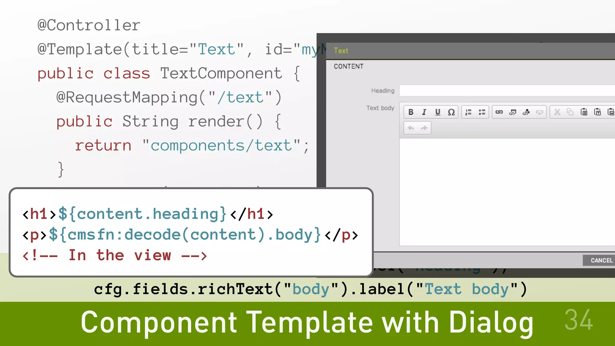 Component Template with Dialog
@Controller
@Template(title="Text", id="myModule:components/text")
public class TextComponent {
@RequestMapping("/text")
public String render() {
return "components/text";
}
@TabFactory("Content")
public void contentTab(UiConfig cfg, TabBuilder tab) {
tab.fields(
cfg.fields.text("heading").label("Heading"),
cfg.fields.richText("body").label("Text body")
34
<h1>${content.heading}</h1>
<p>${cmsfn:decode(content).body}</p>
<!-- In the view -->
 