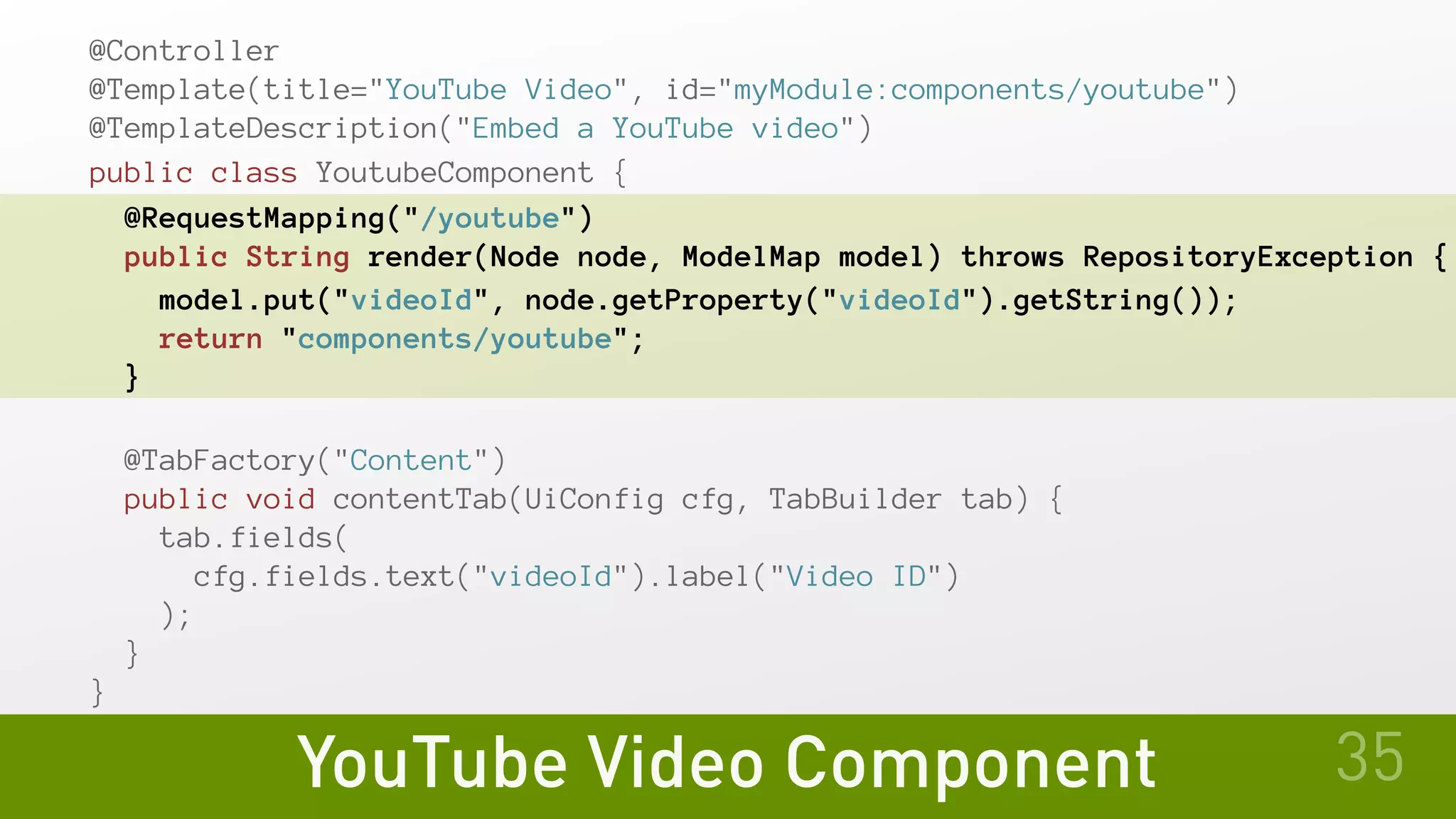 YouTube Video Component
@Controller
@Template(title="YouTube Video", id="myModule:components/youtube")
@TemplateDescription("Embed a YouTube video")
public class YoutubeComponent {
@RequestMapping("/youtube")
public String render(Node node, ModelMap model) throws RepositoryException {
model.put("videoId", node.getProperty("videoId").getString());
return "components/youtube";
}
@TabFactory("Content")
public void contentTab(UiConfig cfg, TabBuilder tab) {
tab.fields(
cfg.fields.text("videoId").label("Video ID")
);
}
}
35
 