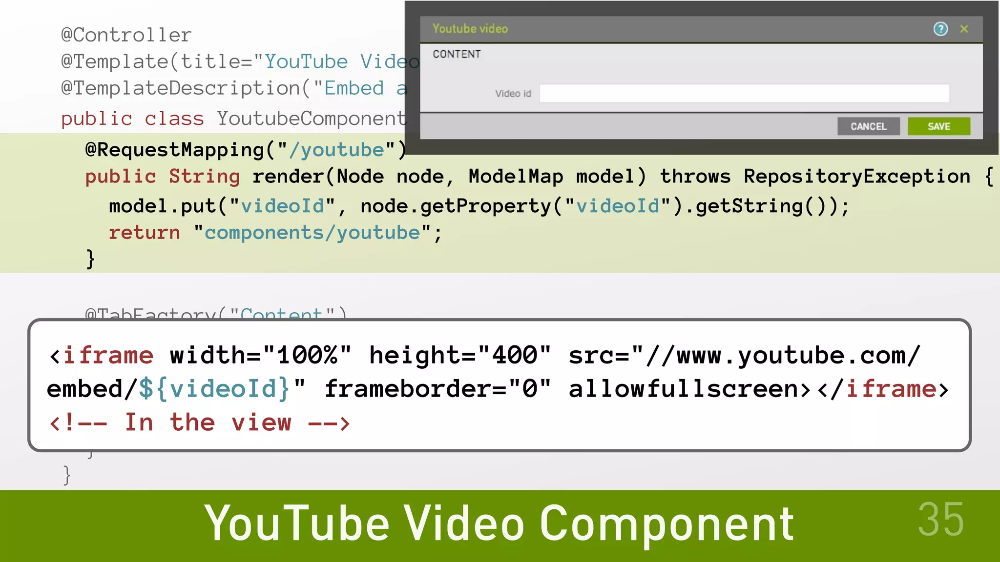 YouTube Video Component
@Controller
@Template(title="YouTube Video", id="myModule:components/youtube")
@TemplateDescription("Embed a YouTube video")
public class YoutubeComponent {
@RequestMapping("/youtube")
public String render(Node node, ModelMap model) throws RepositoryException {
model.put("videoId", node.getProperty("videoId").getString());
return "components/youtube";
}
@TabFactory("Content")
public void contentTab(UiConfig cfg, TabBuilder tab) {
tab.fields(
cfg.fields.text("videoId").label("Video ID")
);
}
}
35
<iframe width="100%" height="400" src="//www.youtube.com/
embed/${videoId}" frameborder="0" allowfullscreen></iframe>
<!-- In the view -->
 