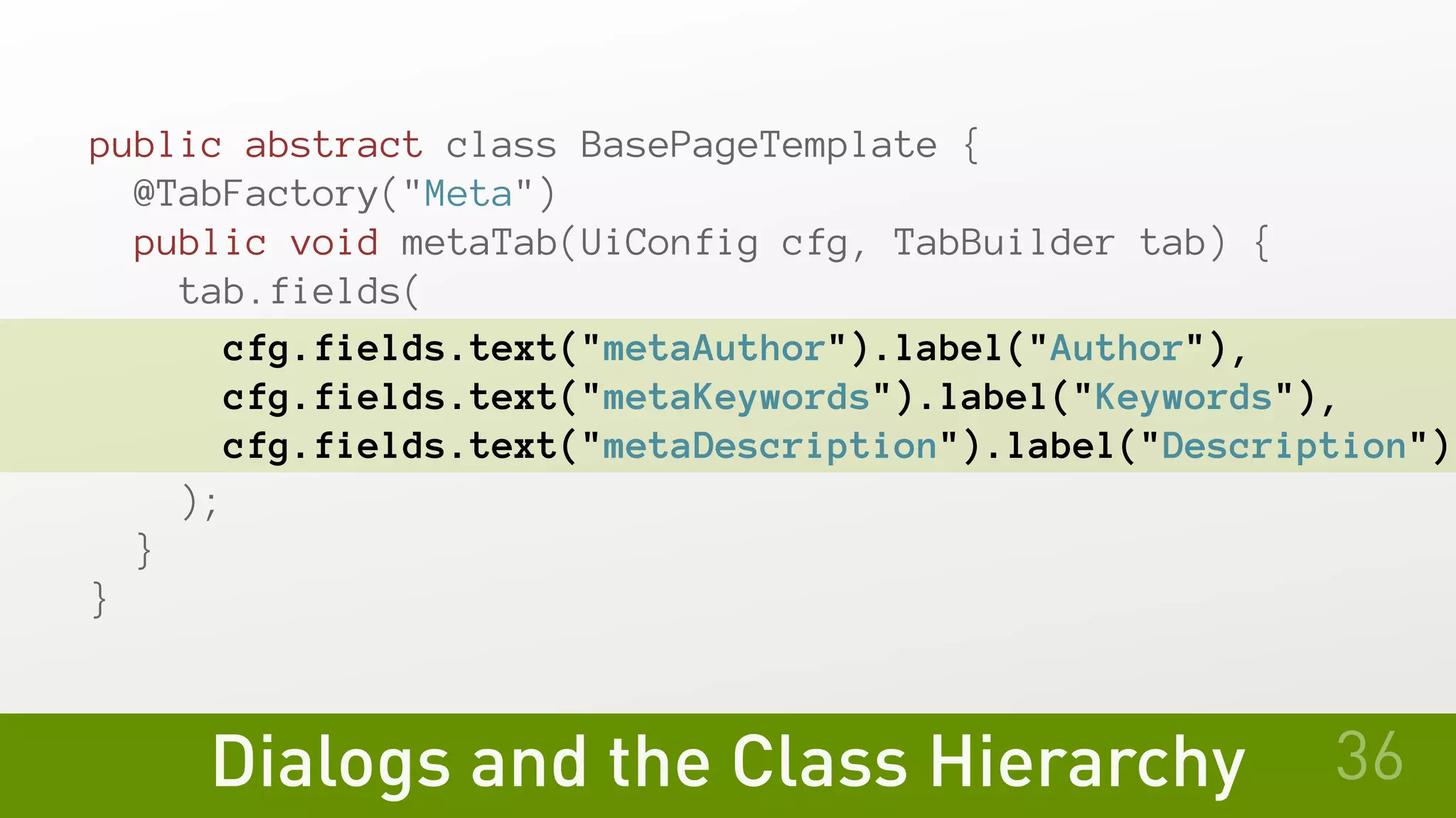 Dialogs and the Class Hierarchy
public abstract class BasePageTemplate {
@TabFactory("Meta")
public void metaTab(UiConfig cfg, TabBuilder tab) {
tab.fields(
cfg.fields.text("metaAuthor").label("Author"),
    cfg.fields.text("metaKeywords").label("Keywords"),
    cfg.fields.text("metaDescription").label("Description")
   );
 }
}
36
 