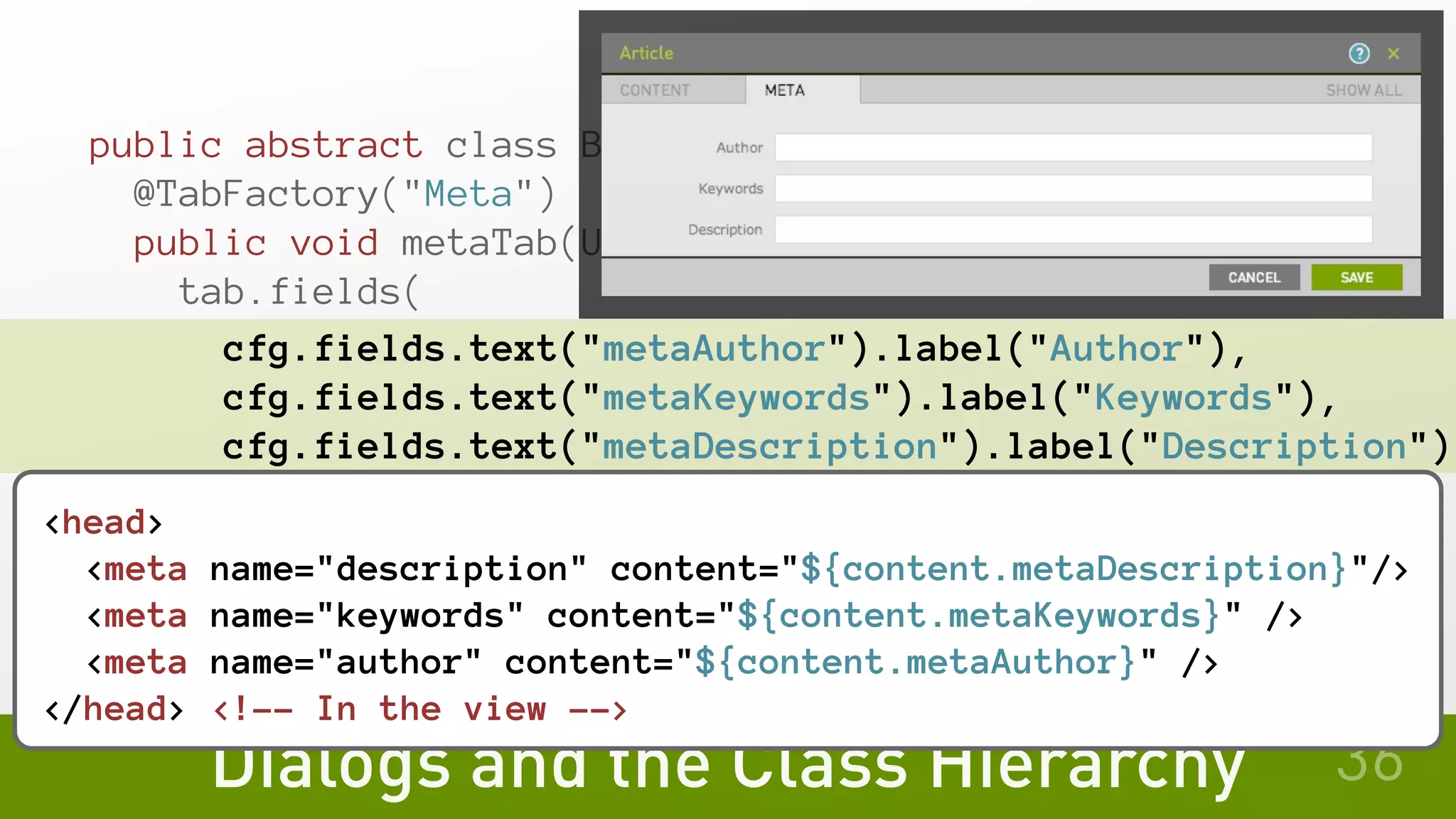 Dialogs and the Class Hierarchy
public abstract class BasePageTemplate {
@TabFactory("Meta")
public void metaTab(UiConfig cfg, TabBuilder tab) {
tab.fields(
cfg.fields.text("metaAuthor").label("Author"),
    cfg.fields.text("metaKeywords").label("Keywords"),
    cfg.fields.text("metaDescription").label("Description")
   );
 }
}
36
<head>
<meta name="description" content="${content.metaDescription}"/>
<meta name="keywords" content="${content.metaKeywords}" />
 <meta name="author" content="${content.metaAuthor}" />
</head> <!-- In the view -->
 